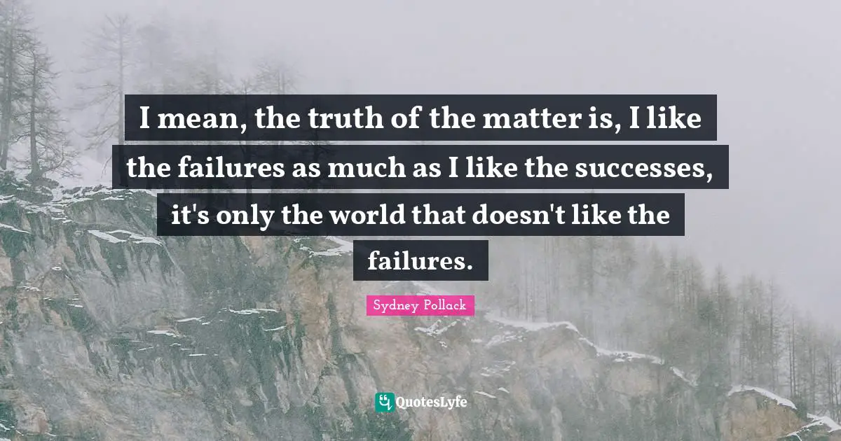 I mean, the truth of the matter is, I like the failures as much as I like the successes, it's only the world that doesn't like the failures.