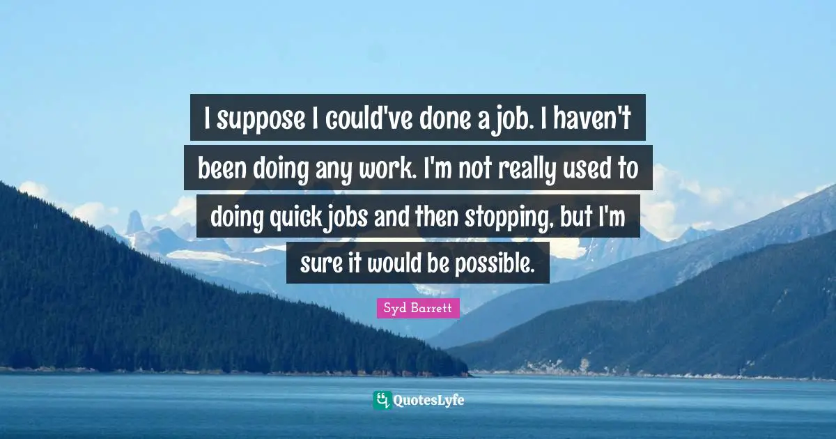 I suppose I could've done a job. I haven't been doing any work. I'm not really used to doing quick jobs and then stopping, but I'm sure it would be possible.