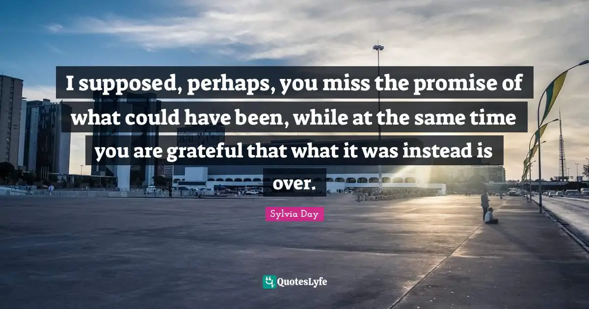 I supposed, perhaps, you miss the promise of what could have been, while at the same time you are grateful that what it was instead is over.