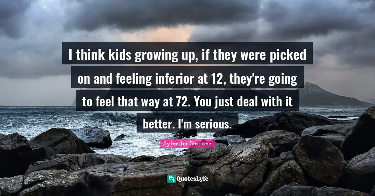 Sylvester Stallone Quotes: "I think kids growing up, if they were picked on and feeling inferior at 12, they're going to feel that way at 72. You just deal with it better. I'm serious."