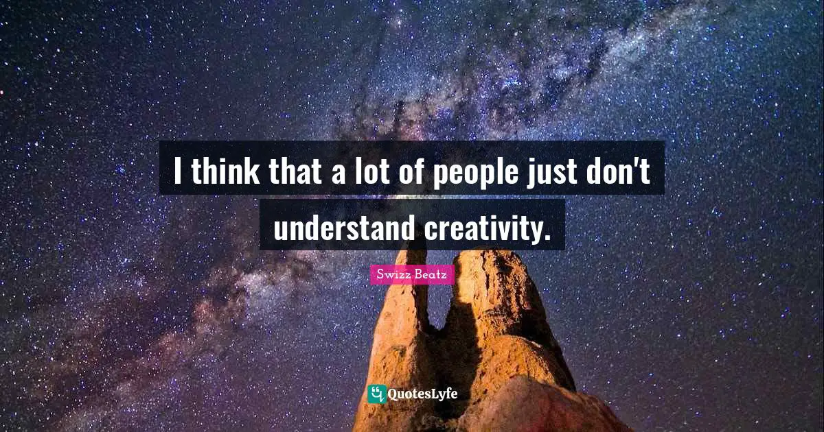 I think that a lot of people just don't understand creativity.