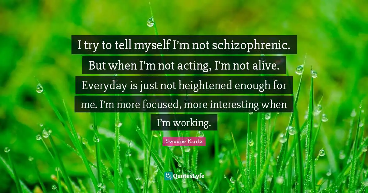Swoosie Kurtz Quotes: "I try to tell myself I’m not schizophrenic. But when I’m not acting, I’m not alive. Everyday is just not heightened enough for me. I’m more focused, more interesting when I’m working."