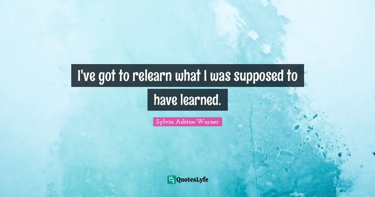 I've got to relearn what I was supposed to have learned.