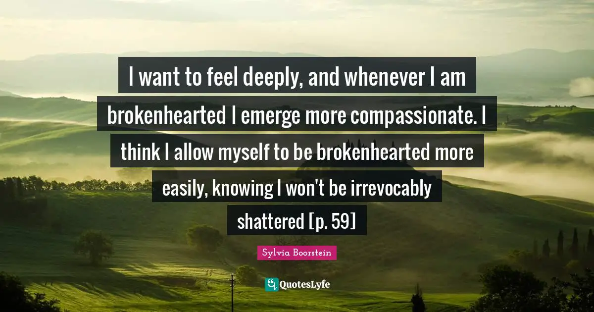 I want to feel deeply, and whenever I am brokenhearted I emerge more compassionate. I think I allow myself to be brokenhearted more easily, knowing I won't be irrevocably shattered [p. 59]