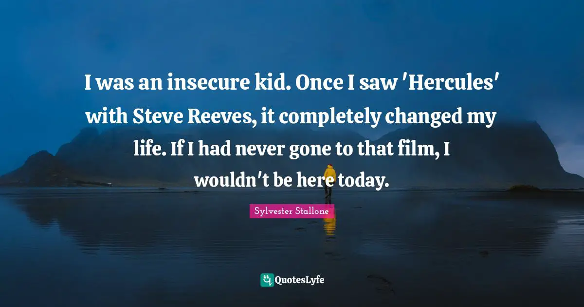 I was an insecure kid. Once I saw 'Hercules' with Steve Reeves, it completely changed my life. If I had never gone to that film, I wouldn't be here today.