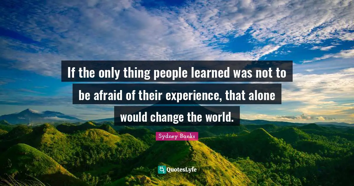 Sydney Banks Quotes: If the only thing people learned was not to be afraid of their experience, that alone would change the world.