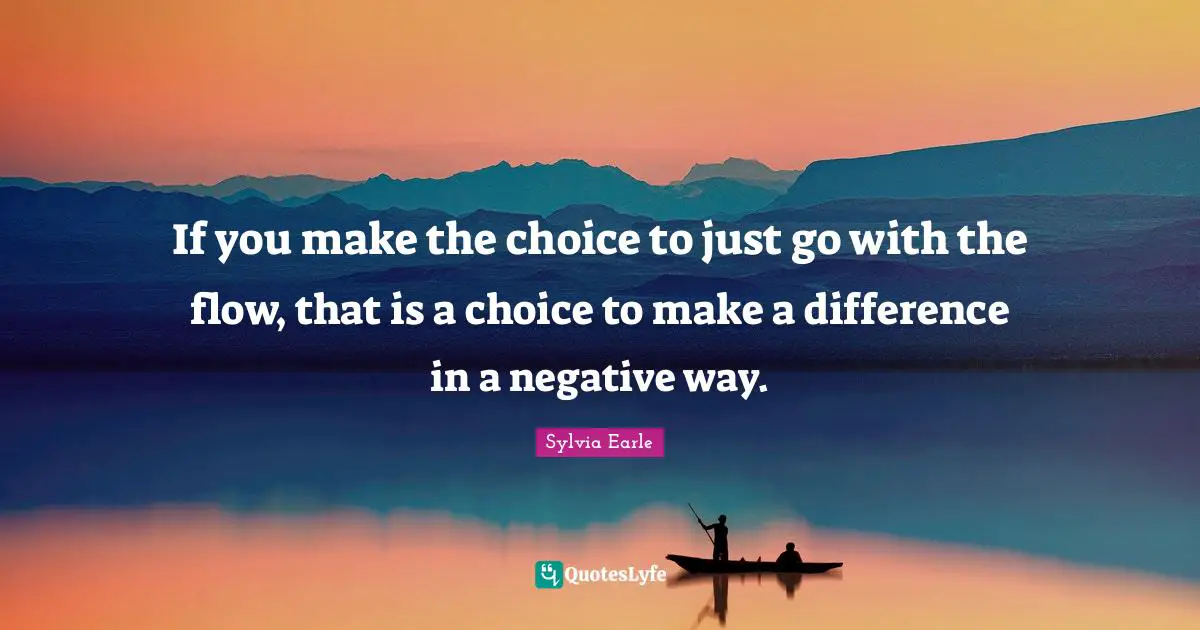 If you make the choice to just go with the flow, that is a choice to make a difference in a negative way.