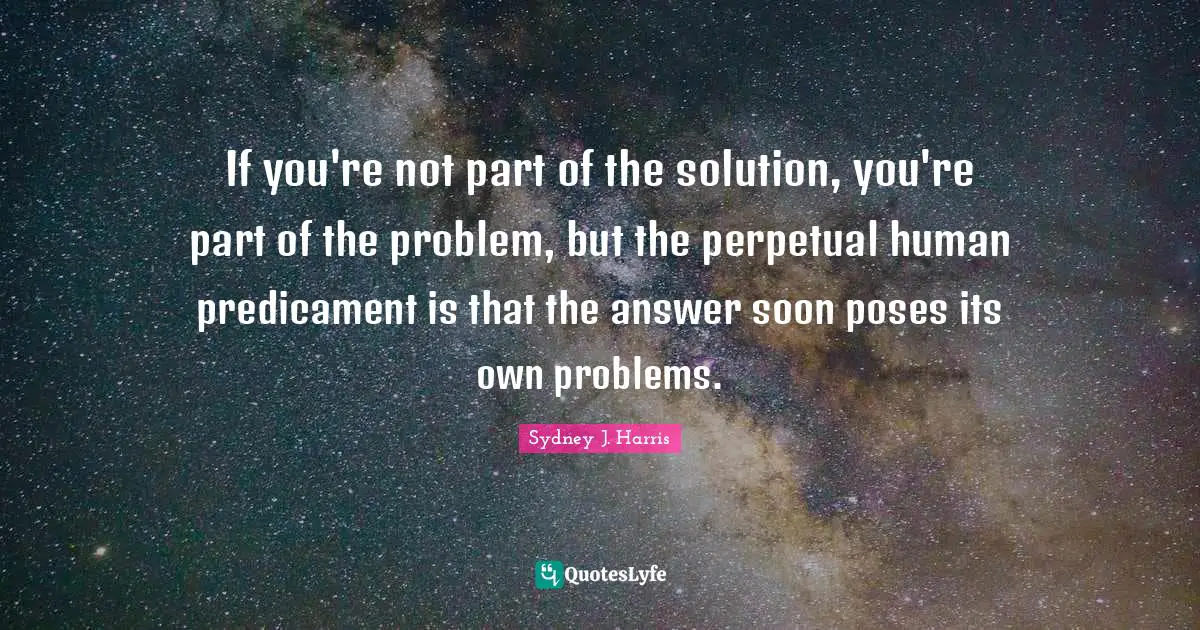 If you're not part of the solution, you're part of the problem, but the perpetual human predicament is that the answer soon poses its own problems.