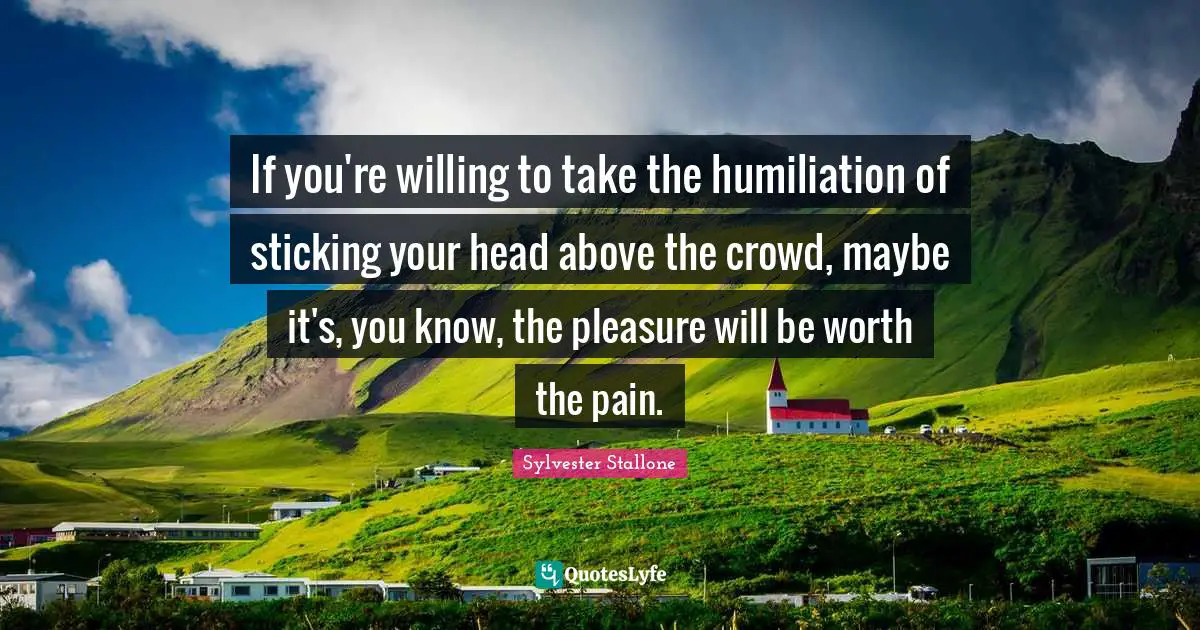 Sylvester Stallone Quotes: "If you're willing to take the humiliation of sticking your head above the crowd, maybe it's, you know, the pleasure will be worth the pain."