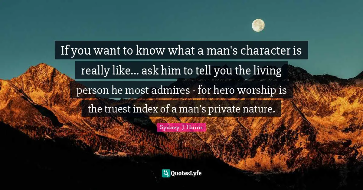 If you want to know what a man's character is really like... ask him to tell you the living person he most admires - for hero worship is the truest index of a man's private nature.