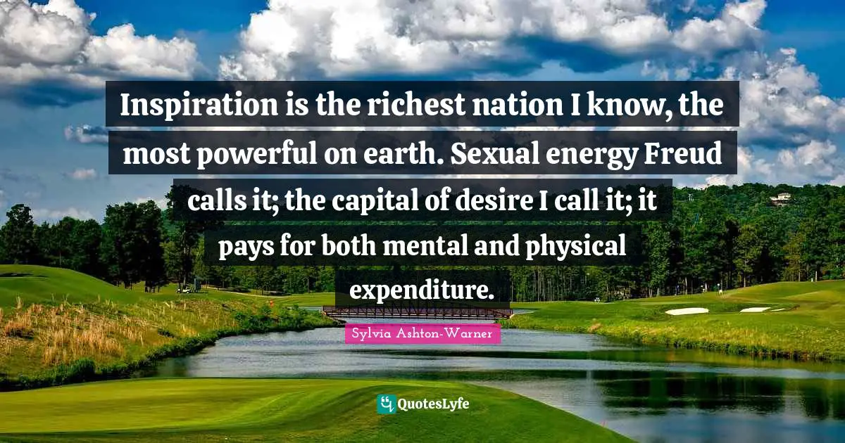 Inspiration is the richest nation I know, the most powerful on earth. Sexual energy Freud calls it; the capital of desire I call it; it pays for both mental and physical expenditure.