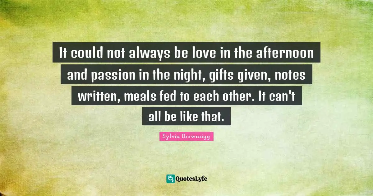 It could not always be love in the afternoon and passion in the night, gifts given, notes written, meals fed to each other. It can't all be like that.