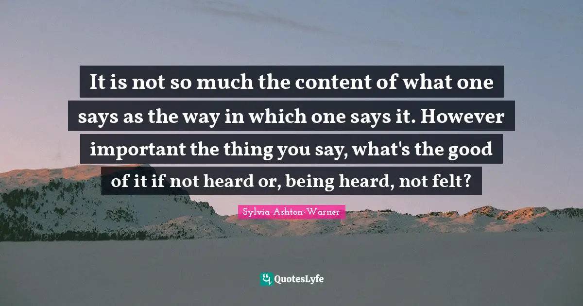 It is not so much the content of what one says as the way in which one says it. However important the thing you say, what's the good of it if not heard or, being heard, not felt?