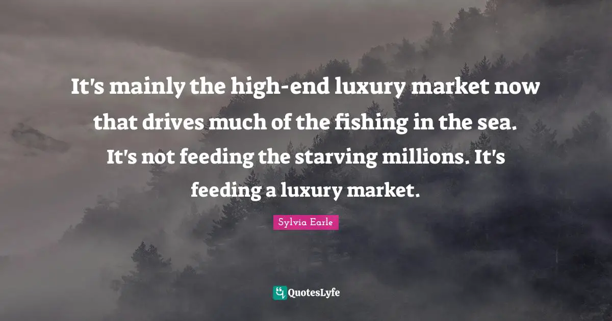 It's mainly the high-end luxury market now that drives much of the fishing in the sea. It's not feeding the starving millions. It's feeding a luxury market.