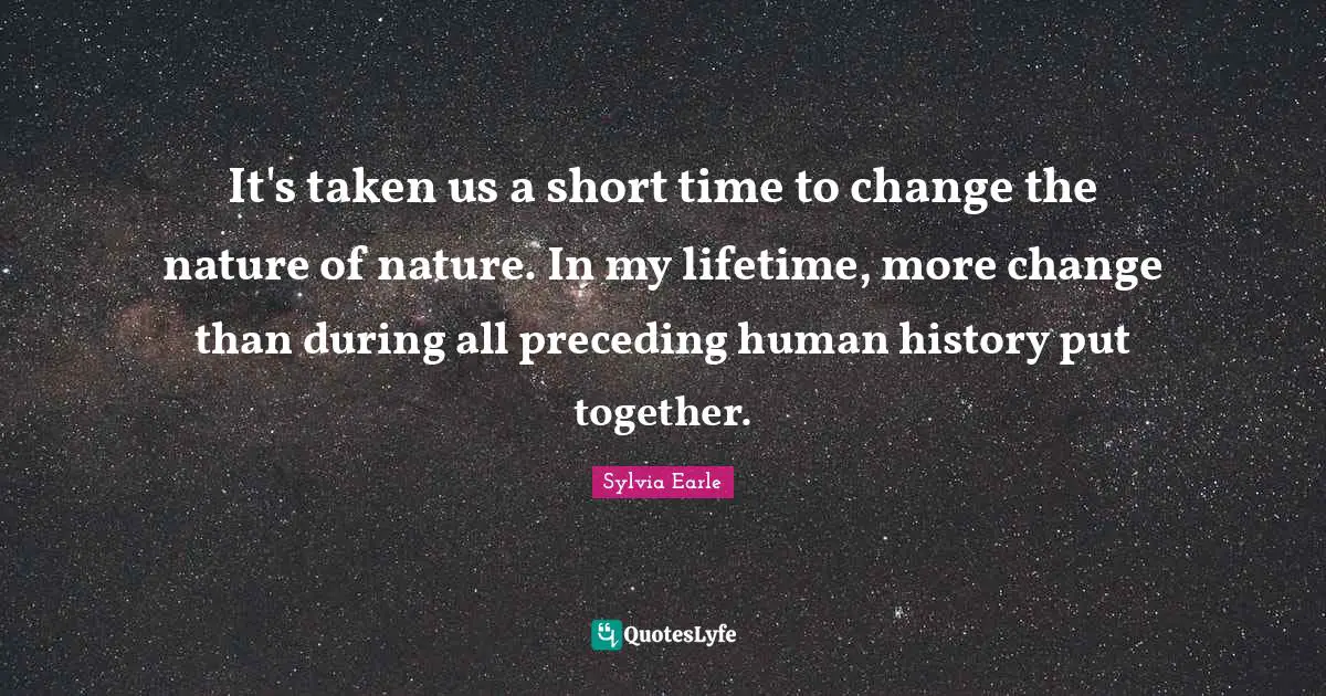 It's taken us a short time to change the nature of nature. In my lifetime, more change than during all preceding human history put together.