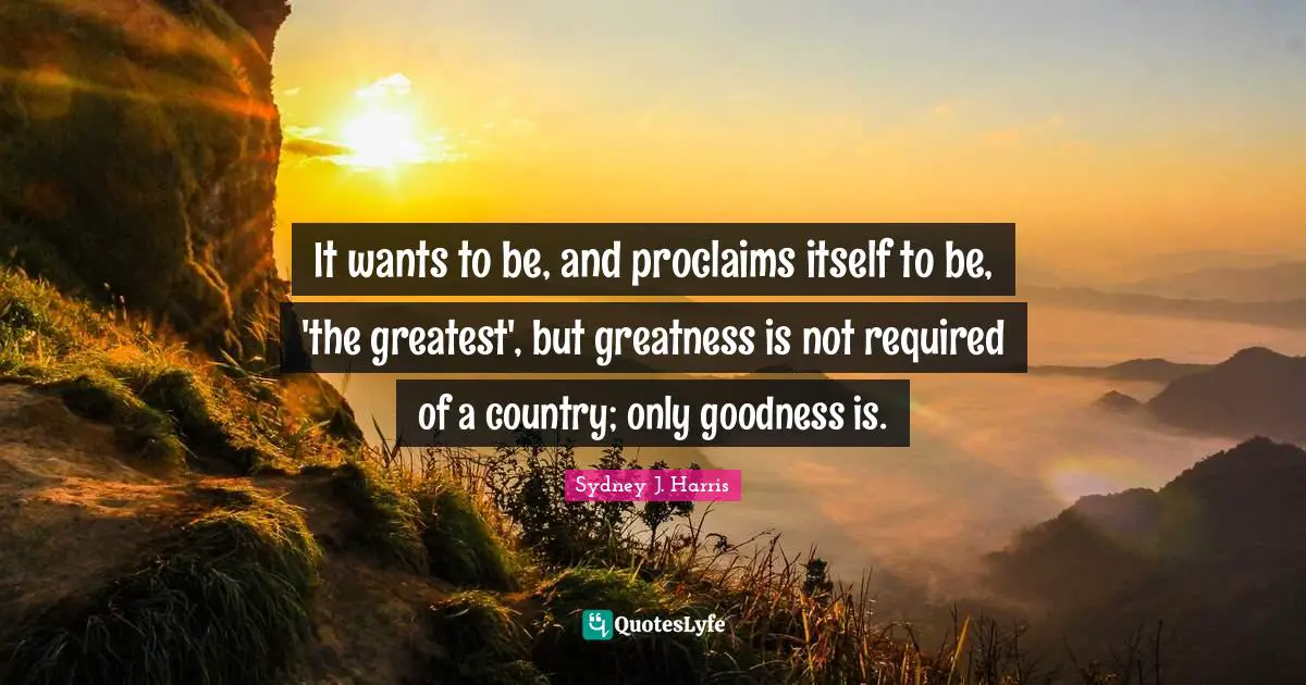 It wants to be, and proclaims itself to be, 'the greatest', but greatness is not required of a country; only goodness is.