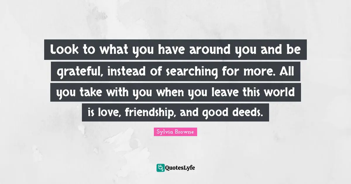 Friendship Love Quotes: "Look to what you have around you and be grateful, instead of searching for more. All you take with you when you leave this world is love, friendship, and good deeds."