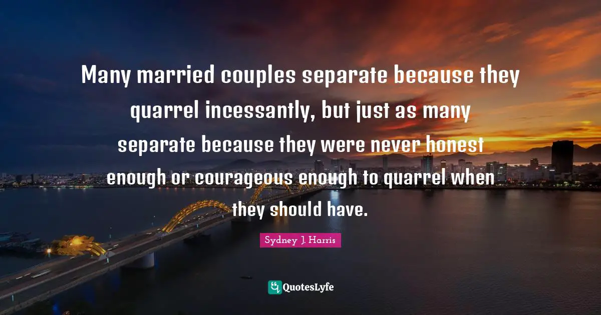 Many married couples separate because they quarrel incessantly, but just as many separate because they were never honest enough or courageous enough to quarrel when they should have.