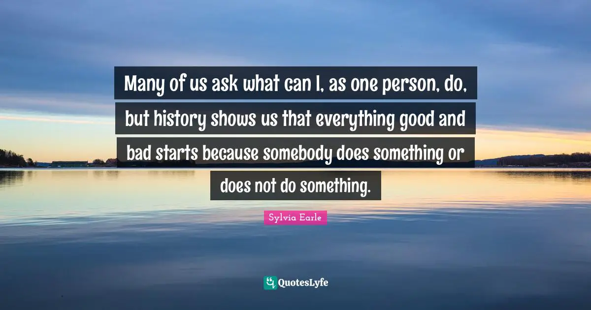 Sylvia Earle Quotes: "Many of us ask what can I, as one person, do, but history shows us that everything good and bad starts because somebody does something or does not do something."