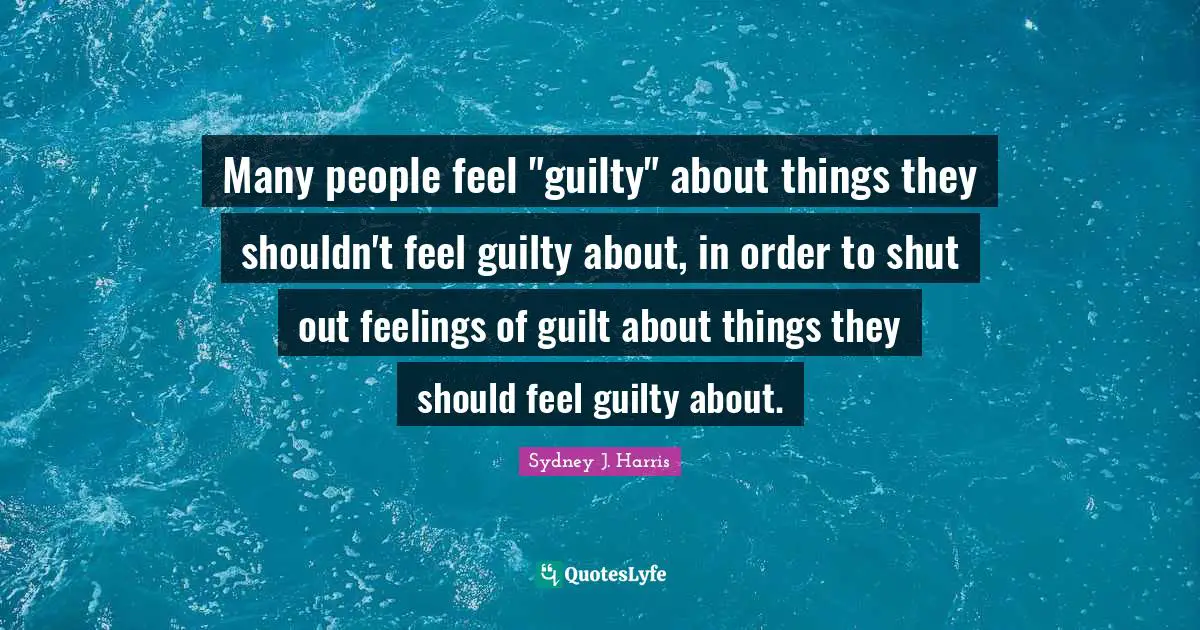 Many people feel "guilty" about things they shouldn't feel guilty about, in order to shut out feelings of guilt about things they should feel guilty about.