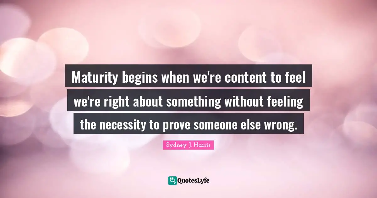 Maturity begins when we're content to feel we're right about something without feeling the necessity to prove someone else wrong.