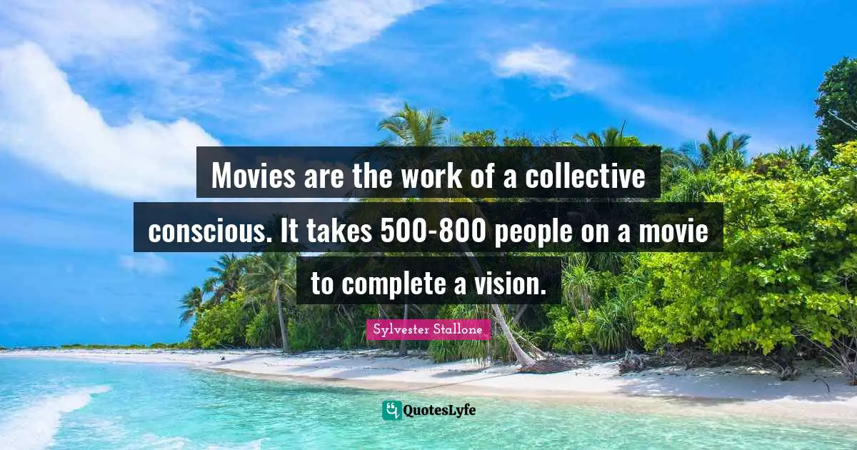 Movies are the work of a collective conscious. It takes 500-800 people on a movie to complete a vision.