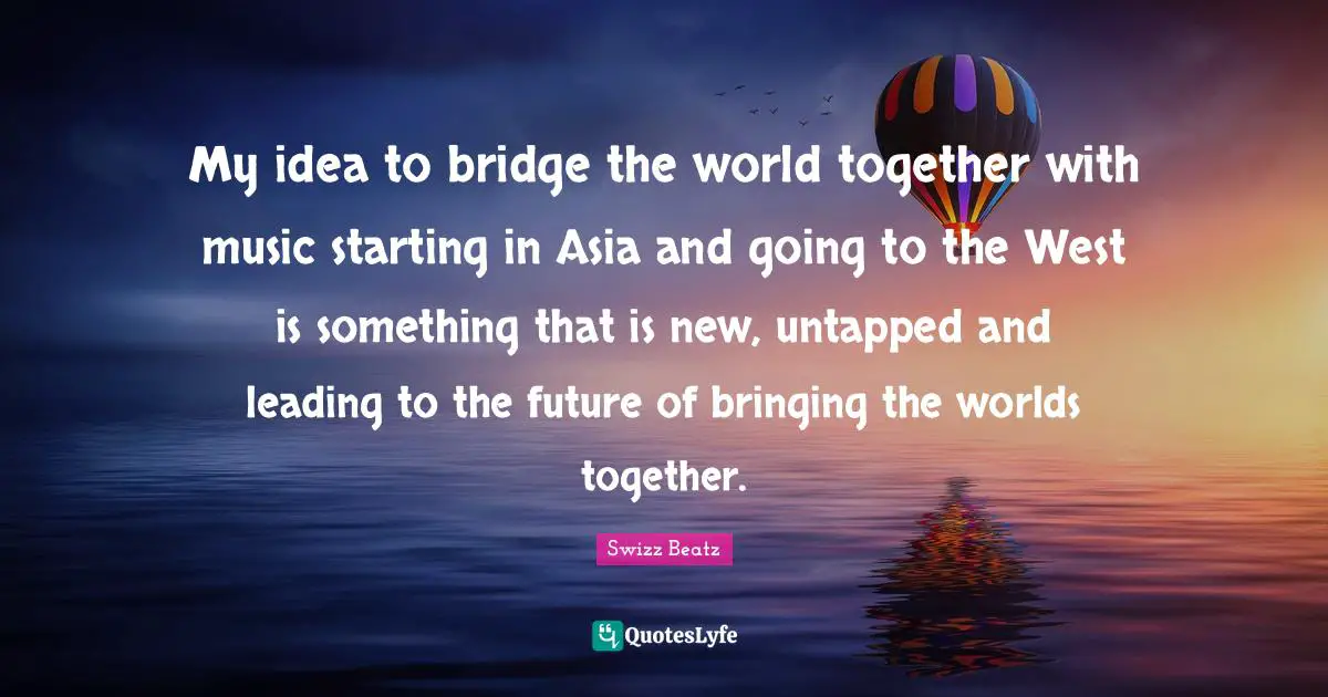 My idea to bridge the world together with music starting in Asia and going to the West is something that is new, untapped and leading to the future of bringing the worlds together.