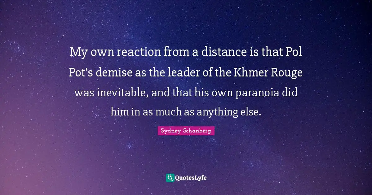 Distance Quotes: "My own reaction from a distance is that Pol Pot's demise as the leader of the Khmer Rouge was inevitable, and that his own paranoia did him in as much as anything else."