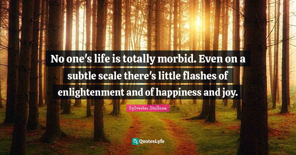 No one's life is totally morbid. Even on a subtle scale there's little flashes of enlightenment and of happiness and joy.
