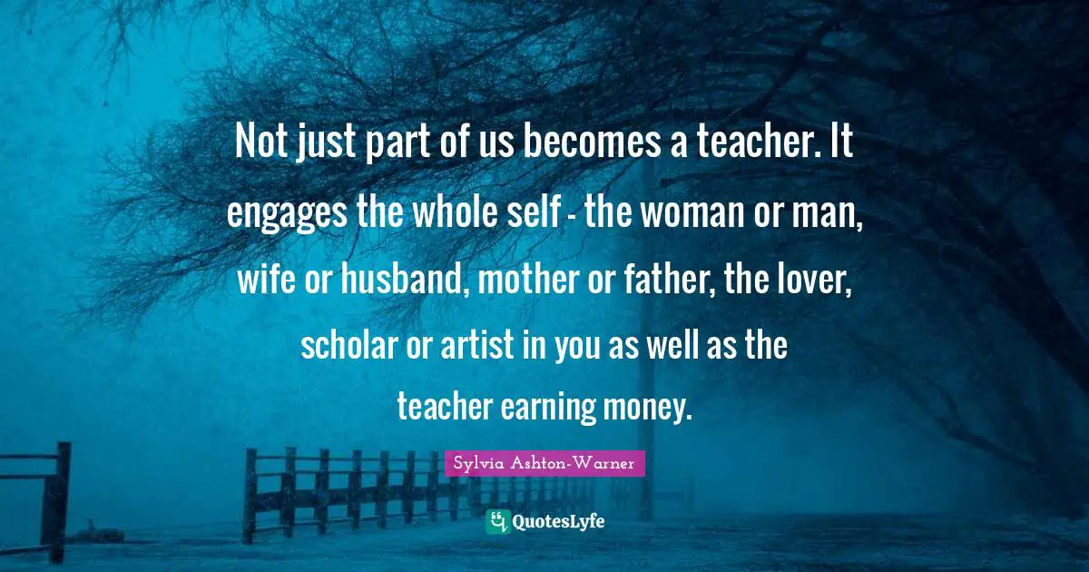 Not just part of us becomes a teacher. It engages the whole self - the woman or man, wife or husband, mother or father, the lover, scholar or artist in you as well as the teacher earning money.