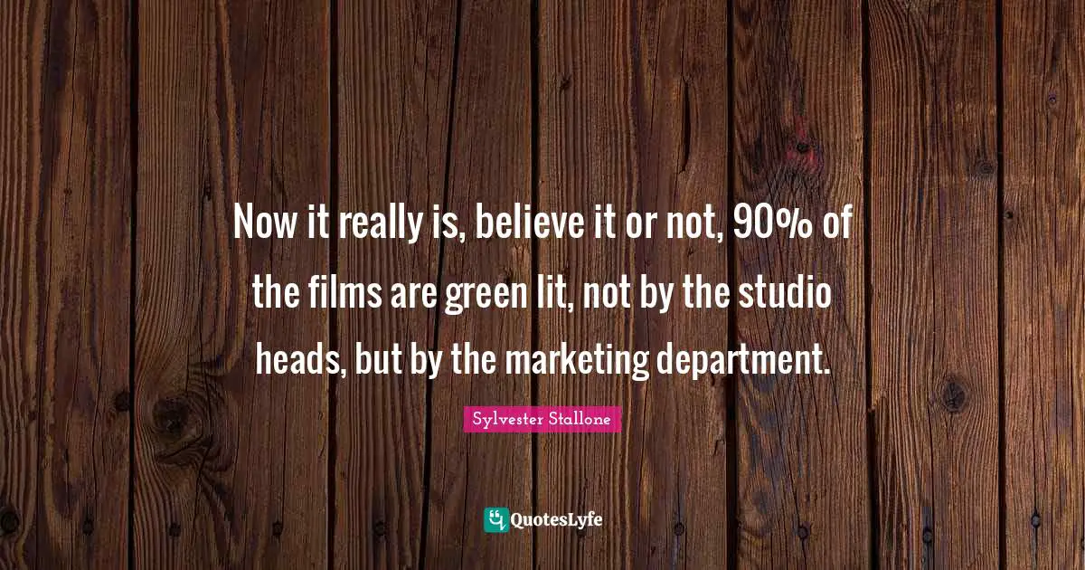 Now it really is, believe it or not, 90% of the films are green lit, not by the studio heads, but by the marketing department.
