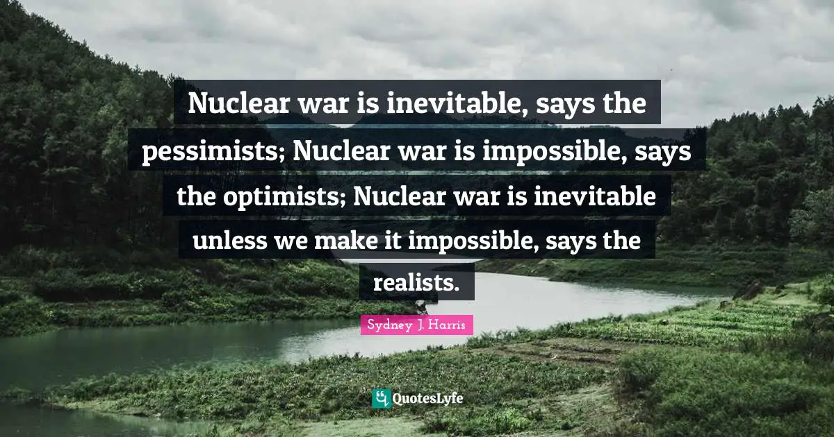 Nuclear war is inevitable, says the pessimists; Nuclear war is impossible, says the optimists; Nuclear war is inevitable unless we make it impossible, says the realists.
