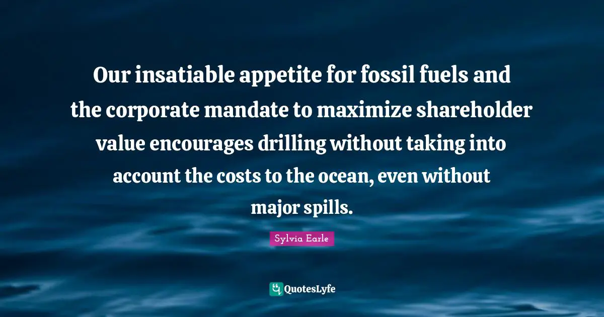 Fossils Quotes: "Our insatiable appetite for fossil fuels and the corporate mandate to maximize shareholder value encourages drilling without taking into account the costs to the ocean, even without major spills."