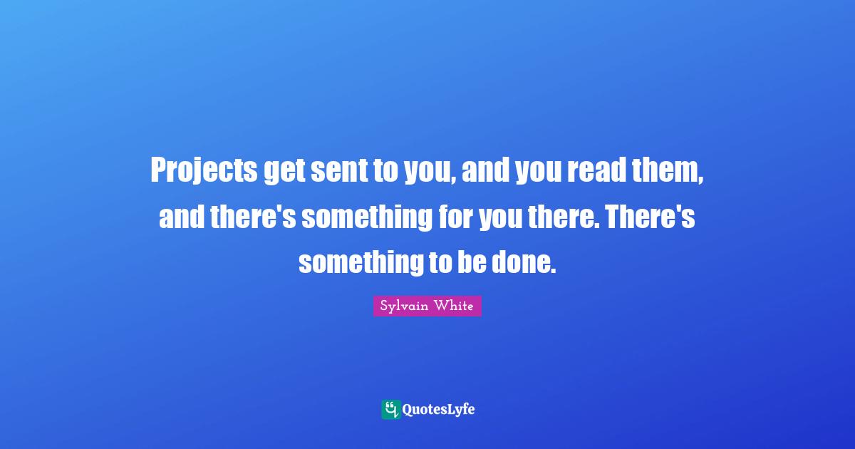 Projects get sent to you, and you read them, and there's something for you there. There's something to be done.