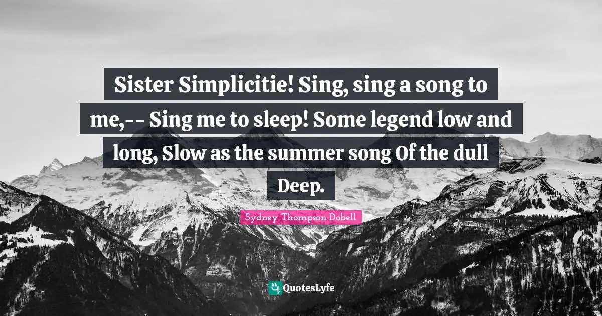 Sister Simplicitie! Sing, sing a song to me,-- Sing me to sleep! Some legend low and long, Slow as the summer song Of the dull Deep.