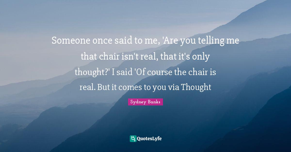 Someone once said to me, 'Are you telling me that chair isn't real, that it's only thought?' I said 'Of course the chair is real. But it comes to you via Thought
