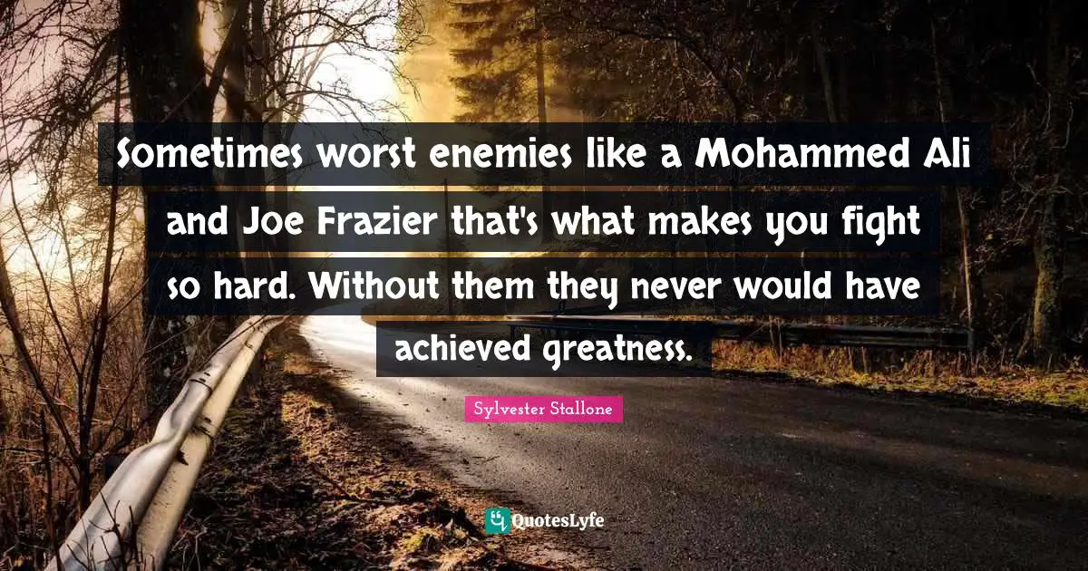 Sometimes worst enemies like a Mohammed Ali and Joe Frazier that's what makes you fight so hard. Without them they never would have achieved greatness.