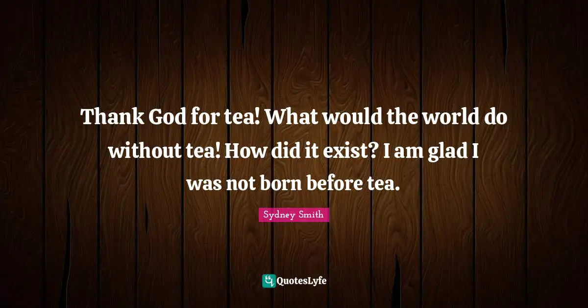 Thank God for tea! What would the world do without tea! How did it exist? I am glad I was not born before tea.