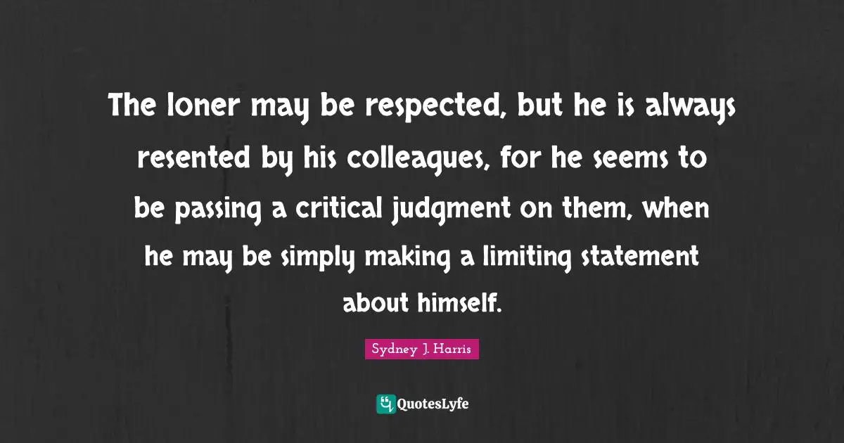 The loner may be respected, but he is always resented by his colleagues, for he seems to be passing a critical judgment on them, when he may be simply making a limiting statement about himself.