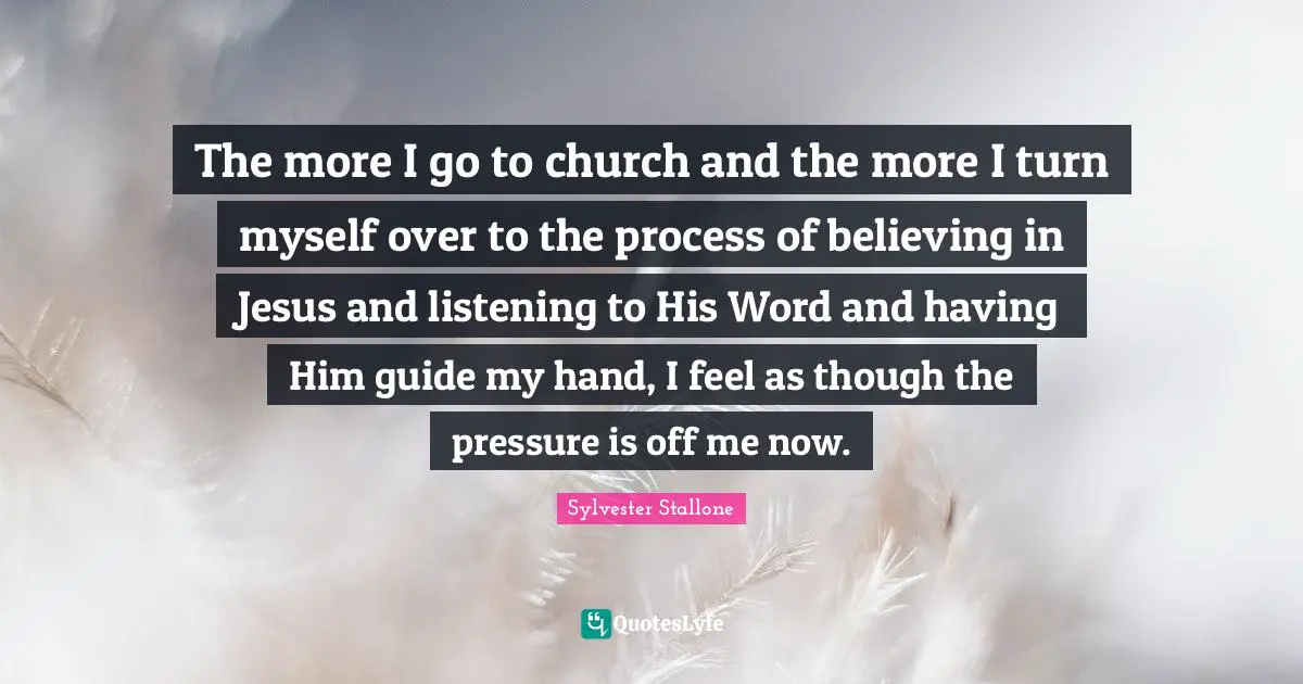 The more I go to church and the more I turn myself over to the process of believing in Jesus and listening to His Word and having Him guide my hand, I feel as though the pressure is off me now.