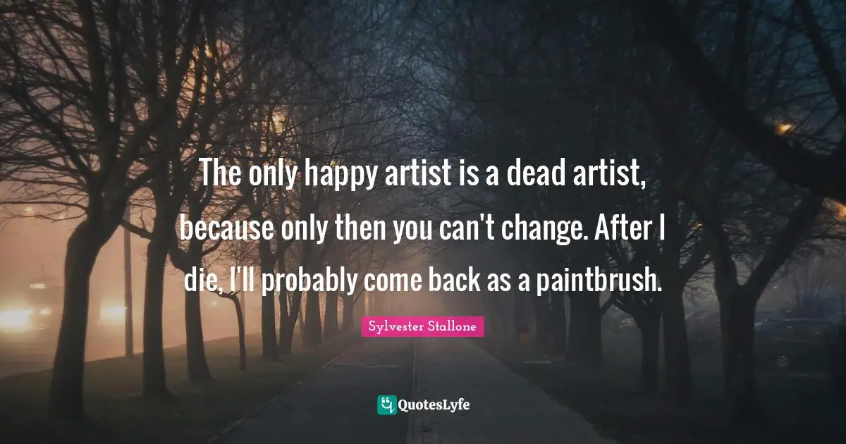 The only happy artist is a dead artist, because only then you can't change. After I die, I'll probably come back as a paintbrush.