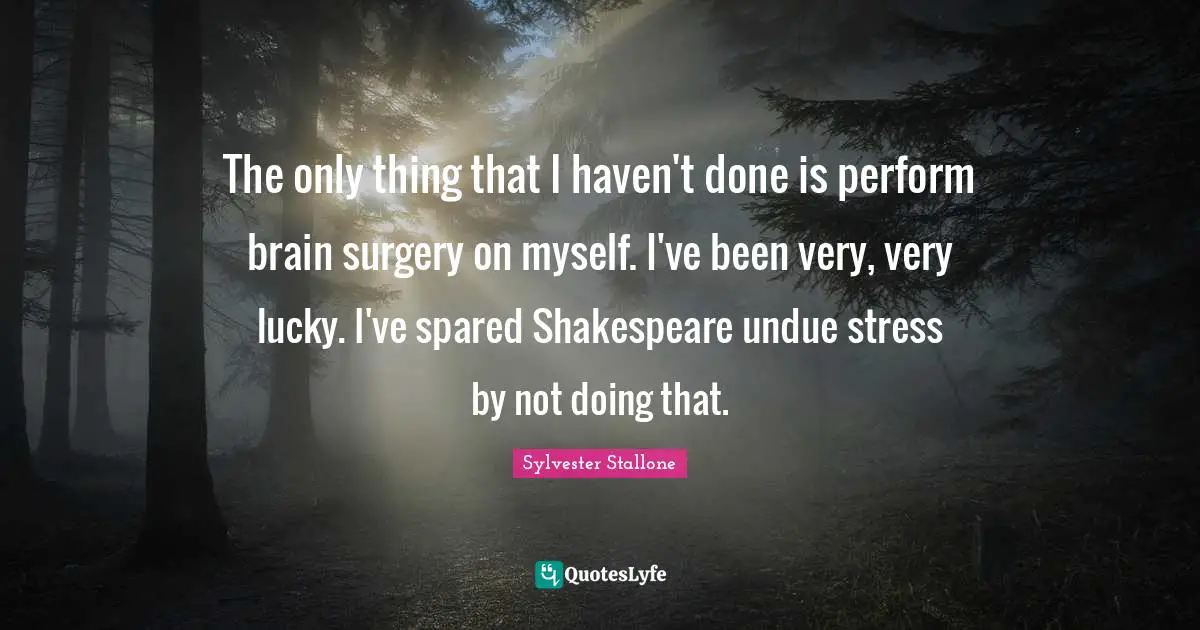 The only thing that I haven't done is perform brain surgery on myself. I've been very, very lucky. I've spared Shakespeare undue stress by not doing that.