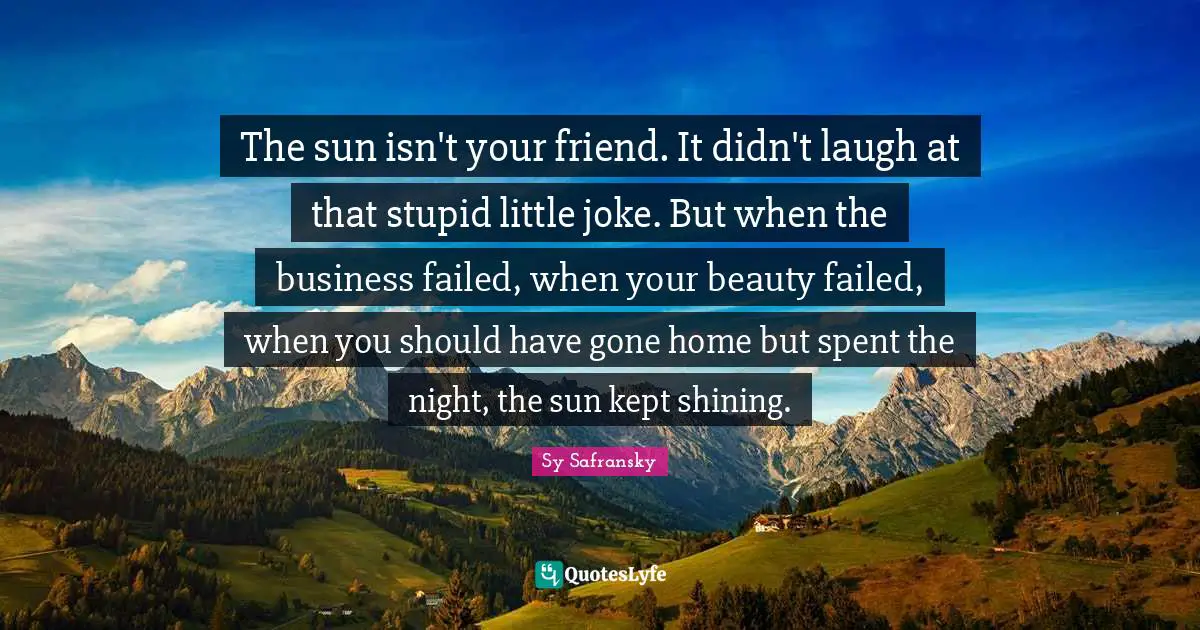 The sun isn't your friend. It didn't laugh at that stupid little joke. But when the business failed, when your beauty failed, when you should have gone home but spent the night, the sun kept shining.