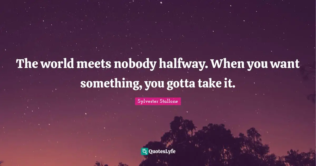 The world meets nobody halfway. When you want something, you gotta take it.