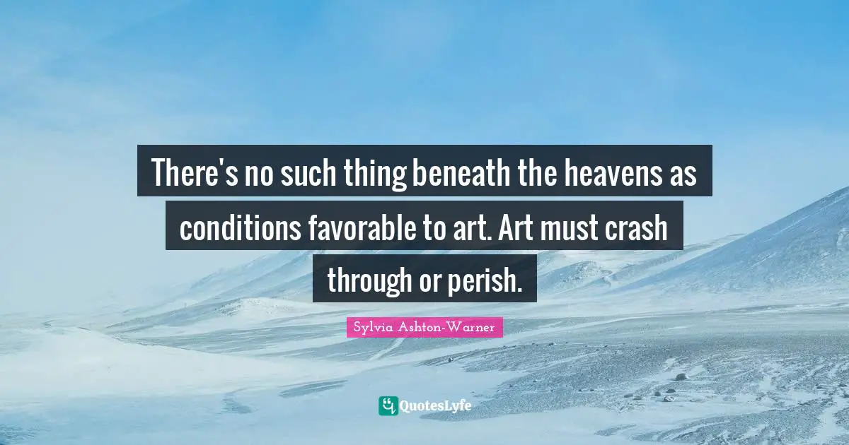 There's no such thing beneath the heavens as conditions favorable to art. Art must crash through or perish.
