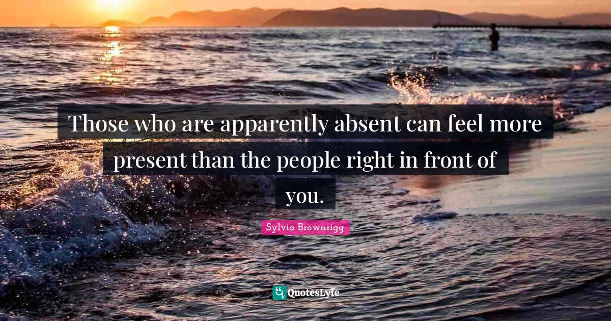 Those who are apparently absent can feel more present than the people right in front of you.