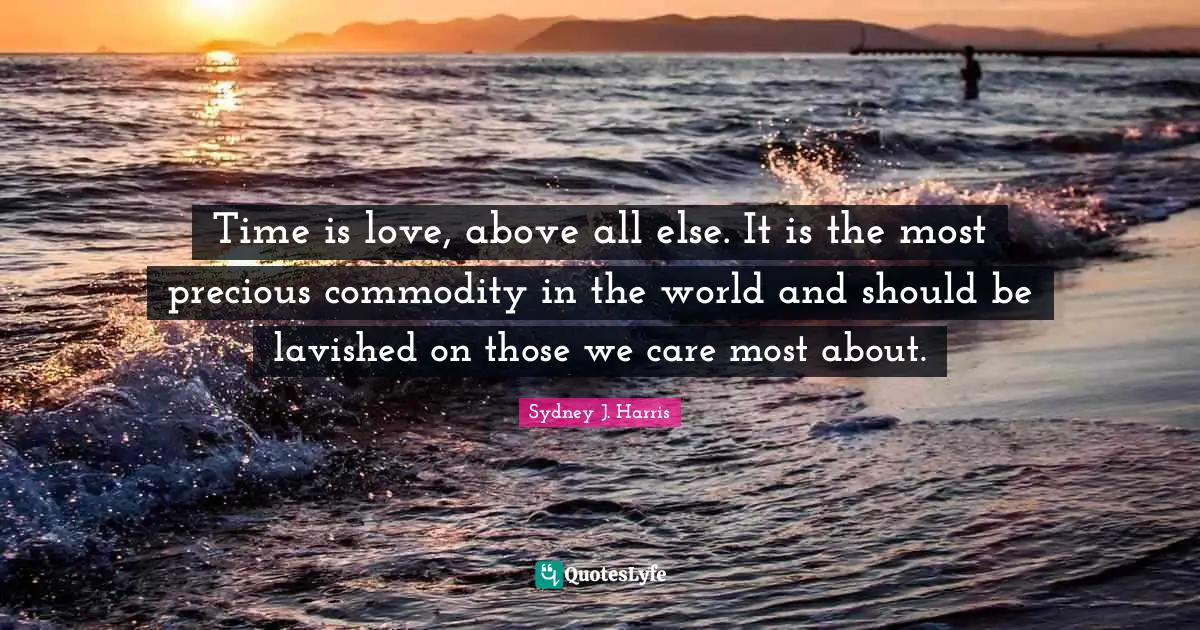 Time is love, above all else. It is the most precious commodity in the world and should be lavished on those we care most about.