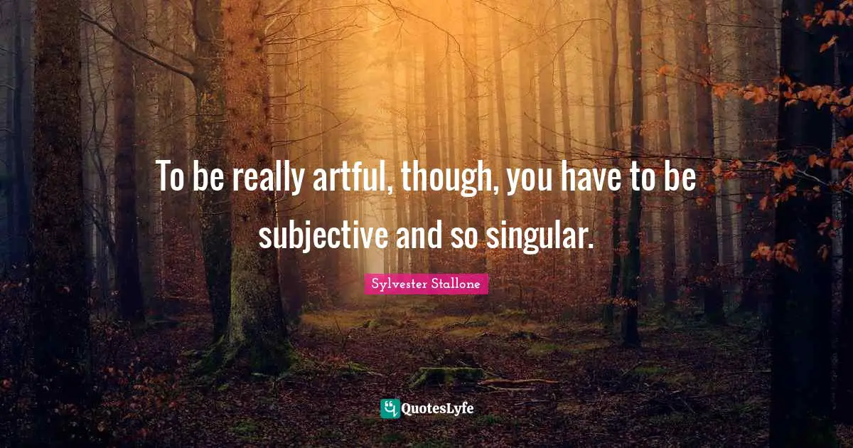 To be really artful, though, you have to be subjective and so singular.