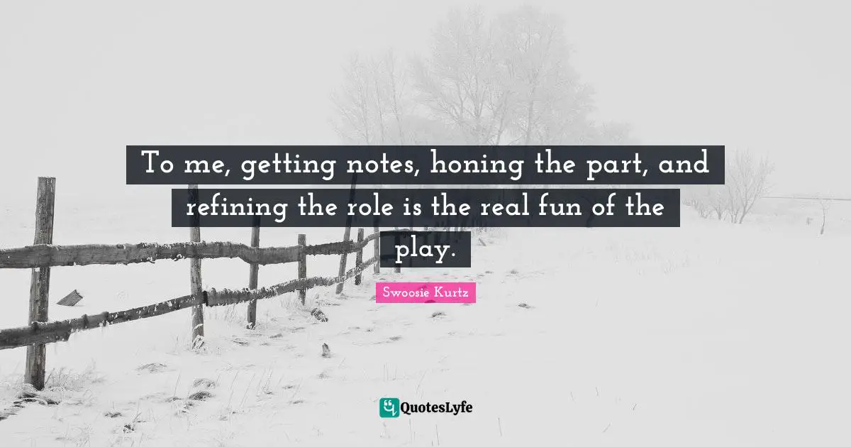 To me, getting notes, honing the part, and refining the role is the real fun of the play.