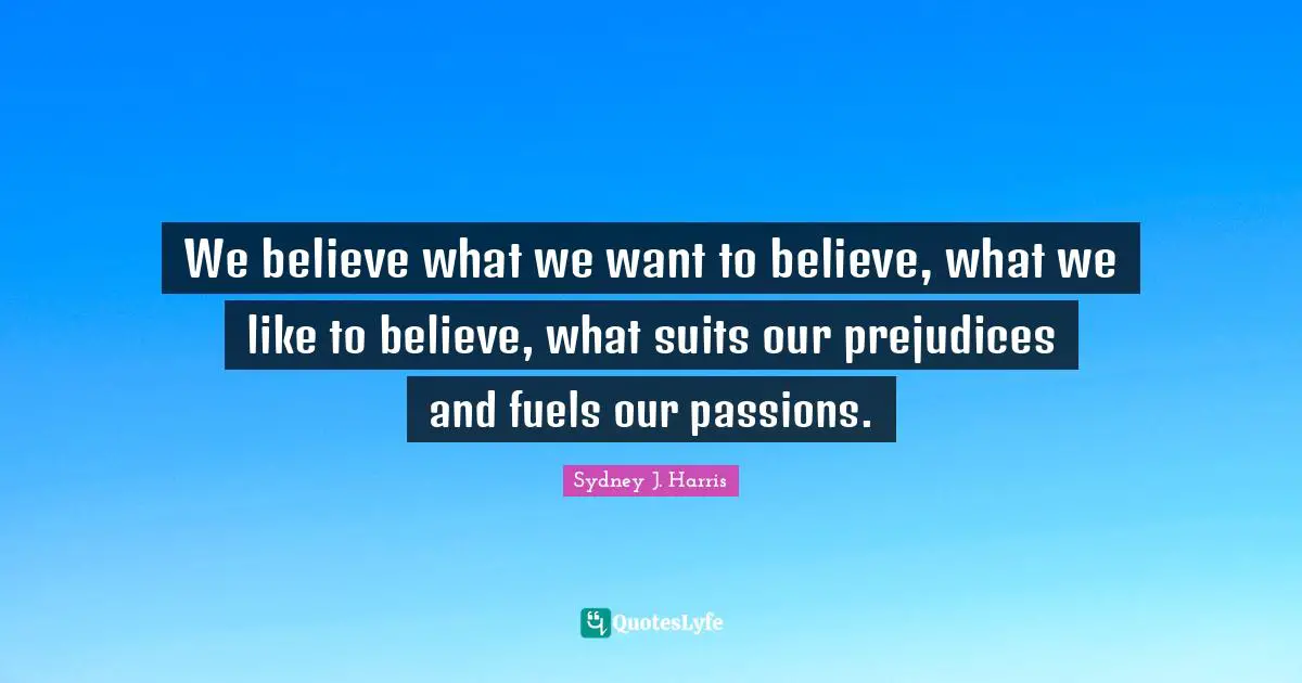 We believe what we want to believe, what we like to believe, what suits our prejudices and fuels our passions.
